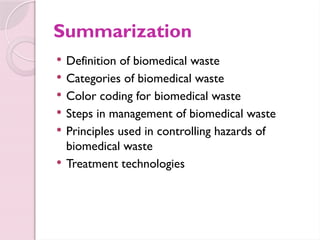 Summarization
 Definition of biomedical waste
 Categories of biomedical waste
 Color coding for biomedical waste
 Steps in management of biomedical waste
 Principles used in controlling hazards of
biomedical waste
 Treatment technologies
 