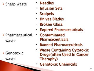Sharp waste Pharmaceutical waste Genotoxic waste Needles Infusion Sets Scalpels Knives Blades  Broken Glass Expired Pharmaceuticals Contaminated Pharmaceuticals Banned Pharmaceuticals Waste Containing Cytotoxic Drugs(often Used In Cancer Theraphy) Genotoxic Chemicals 