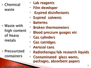 Chemical waste   Waste with high content of heavy metals  Pressurized containers Radioactive waste Lab reagents Film developer Expired disinfectants Expired  solvents Batteries Broken thermometers Blood pressure guages etc Gas cylinders Gas catridges Aerosol cans Radiotherapy/lab research liquids Contaminated  glass wares, packages, absorbent papers 