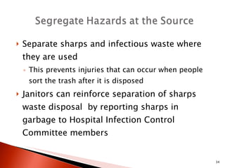 Separate sharps and infectious waste where they are used  This prevents injuries that can occur when people sort the trash after it is disposed Janitors can reinforce separation of sharps waste disposal  by reporting sharps in garbage to Hospital Infection Control Committee members 