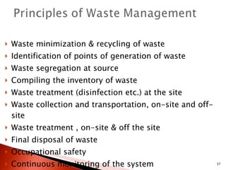 Waste minimization & recycling of waste Identification of points of generation of waste Waste segregation at source Compiling the inventory of waste Waste treatment (disinfection etc.) at the site Waste collection and transportation, on-site and off-site Waste treatment , on-site & off the site Final disposal of waste Occupational safety Continuous monitoring of the system Training of the staff. 