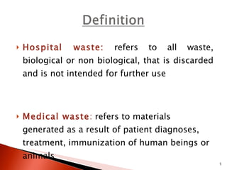 Hospital waste:   refers to all waste, biological or non biological, that is discarded and is not intended for further use  Medical waste :  refers to materials generated as a result of patient diagnoses, treatment, immunization of human beings or animals  