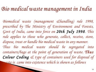 Biomedical waste (management &handling) rule 1998, prescribed by The Ministry of Environment and Forests, Govt of India, came into force on  20th July 1998 . This rule applies to those who generate, collect, receive, store, dispose, treat or handle bio medical waste in any manner. Thus bio medical waste should be segregated into containers/bags at the point of generation of waste.  Thus   Colour Coding   & type of containers used for disposal of waste is  came into existence which is shown as follows 