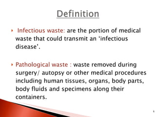 Infectious waste:  are the portion of medical waste that could transmit an ‘infectious disease’. Pathological waste :  waste removed during surgery/ autopsy or other medical procedures including human tissues, organs, body parts, body fluids and specimens along their containers. 