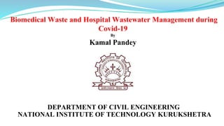 Biomedical Waste and Hospital Wastewater Management during
Covid-19
By
Kamal Pandey
DEPARTMENT OF CIVIL ENGINEERING
NATIONAL INSTITUTE OF TECHNOLOGY KURUKSHETRA
 