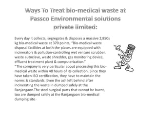 Every day it collects, segregates & disposes a massive 2,850s
kg bio-medical waste at 370 points, “Bio-medical waste
disposal facilities at both the places are equipped with
incinerators & pollution-controlling wet venture scrubber,
waste autoclave, waste shredder, gas monitoring device,
effluent treatment plant & computerization.”
“The company is very particular about processing this bio-
medical waste within 48 hours of its collection. Since they
have taken ISO certification, they have to maintain the
norms & standards. Even the ash left behind after
incinerating the waste in dumped safely at the
Ranjangaon.The steel surgical parts that cannot be burnt,
too are dumped safely at the Ranjangaon bio-medical
dumping site.”
 