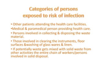 • Other patients attending the health care facilities.
•Medical & paramedical person providing health care.
• Persons involved in collecting & disposing the waste
material.
• Those involved in clearing the instruments, floor
surfaces &washing of glass wares & linen.
• If potentially waste gets mixed with solid waste from
other activities the entire chain of workers/persons
involved in solid disposal.
 