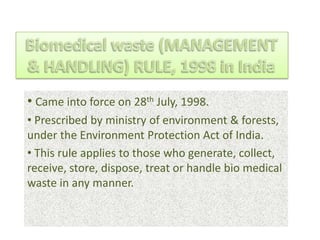 • Came into force on 28th July, 1998.
• Prescribed by ministry of environment & forests,
under the Environment Protection Act of India.
• This rule applies to those who generate, collect,
receive, store, dispose, treat or handle bio medical
waste in any manner.
 