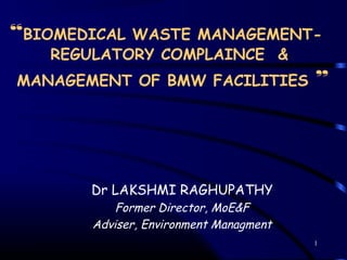 1
“BIOMEDICAL WASTE MANAGEMENT-
REGULATORY COMPLAINCE &
MANAGEMENT OF BMW FACILITIES ”
Dr LAKSHMI RAGHUPATHY
Former Director, MoE&F
Adviser, Environment Managment
 