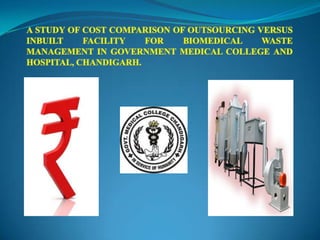 A STUDY OF COST COMPARISON OF OUTSOURCING VERSUS INBUILT FACILITY FOR BIOMEDICAL WASTE MANAGEMENT IN GOVERNMENT MEDICAL COLLEGE AND HOSPITAL, CHANDIGARH. 