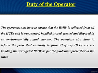 Duty of the Operator
The operators now have to ensure that the BMW is collected from all
the HCEs and is transported, handled, stored, treated and disposed in
an environmentally sound manner. The operators also have to
inform the prescribed authority in form VI if any HCEs are not
handing the segregated BMW as per the guidelines prescribed in the
rules.
 
