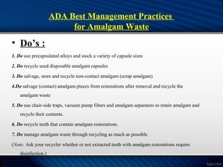 ADA Best Management Practices
for Amalgam Waste
• Do’s :
1. Do use precapsulated alloys and stock a variety of capsule sizes
2. Do recycle used disposable amalgam capsules
3. Do salvage, store and recycle non-contact amalgam (scrap amalgam)
4.Do salvage (contact) amalgam pieces from restorations after removal and recycle the
amalgam waste
5. Do use chair-side traps, vacuum pump filters and amalgam separators to retain amalgam and
recycle their contents.
6. Do recycle teeth that contain amalgam restorations.
7. Do manage amalgam waste through recycling as much as possible
(Note: Ask your recycler whether or not extracted teeth with amalgam restorations require
disinfection.)
 