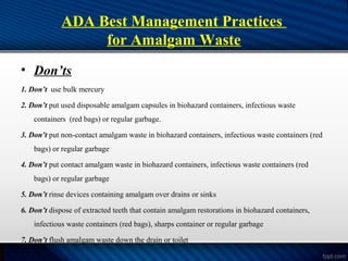 ADA Best Management Practices
for Amalgam Waste
• Don’ts
1. Don’t use bulk mercury
2. Don’t put used disposable amalgam capsules in biohazard containers, infectious waste
containers (red bags) or regular garbage.
3. Don’t put non-contact amalgam waste in biohazard containers, infectious waste containers (red
bags) or regular garbage
4. Don’t put contact amalgam waste in biohazard containers, infectious waste containers (red
bags) or regular garbage
5. Don’t rinse devices containing amalgam over drains or sinks
6. Don’t dispose of extracted teeth that contain amalgam restorations in biohazard containers,
infectious waste containers (red bags), sharps container or regular garbage
7. Don’t flush amalgam waste down the drain or toilet
 