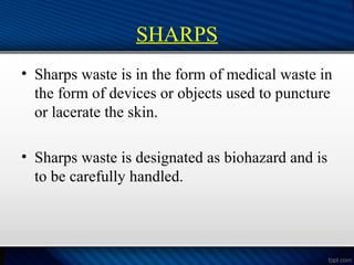 SHARPS
• Sharps waste is in the form of medical waste in
the form of devices or objects used to puncture
or lacerate the skin.
• Sharps waste is designated as biohazard and is
to be carefully handled.
 