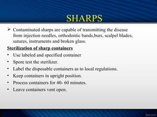 SHARPS
 Contaminated sharps are capable of transmitting the disease
from injection needles, orthodontic bands,burs, scalpel blades,
sutures, instruments and broken glass.
Sterilization of sharp containers
• Use labeled and specified container
• Spore test the sterilizer.
• Label the disposable containers as to local regulations.
• Keep containers in upright position.
• Process containers for 40- 60 minutes.
• Leave containers vent open.
 