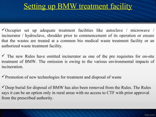 Setting up BMW treatment facility
Occupier set up adequate treatment facilities like autoclave / microwave /
incinerator / hydroclave, shredder prior to commencement of its operation or ensure
that the wastes are treated at a common bio medical waste treatment facility or an
authorized waste treatment facility.
 The new Rules have omitted incinerator as one of the pre requisites for on-site
treatment of BMW. The omission is owing to the various environmental impacts of
incineration.
Promotion of new technologies for treatment and disposal of waste
Deep burial for disposal of BMW has also been removed from the Rules. The Rules
says it can be an option only in rural areas with no access to CTF with prior approval
from the prescribed authority.
 