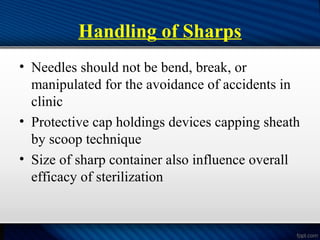 Handling of Sharps
• Needles should not be bend, break, or
manipulated for the avoidance of accidents in
clinic
• Protective cap holdings devices capping sheath
by scoop technique
• Size of sharp container also influence overall
efficacy of sterilization
 