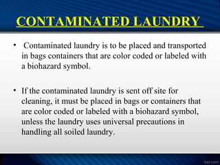 CONTAMINATED LAUNDRY
• Contaminated laundry is to be placed and transported
in bags containers that are color coded or labeled with
a biohazard symbol.
• If the contaminated laundry is sent off site for
cleaning, it must be placed in bags or containers that
are color coded or labeled with a biohazard symbol,
unless the laundry uses universal precautions in
handling all soiled laundry.
 