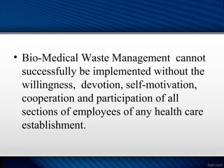 • Bio-Medical Waste Management cannot
successfully be implemented without the
willingness, devotion, self-motivation,
cooperation and participation of all
sections of employees of any health care
establishment.
 