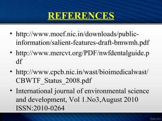 REFERENCES
• http://www.moef.nic.in/downloads/public-
information/salient-features-draft-bmwmh.pdf
• http://www.mercvt.org/PDF/nwfdentalguide.p
df
• http://www.cpcb.nic.in/wast/bioimedicalwast/
CBWTF_Status_2008.pdf
• International journal of environmental science
and development, Vol 1.No3,August 2010
ISSN:2010-0264
 