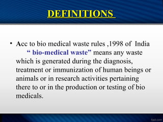DEFINITIONS
DEFINITIONS
• Acc to bio medical waste rules ,1998 of India
“ bio-medical waste” means any waste
which is generated during the diagnosis,
treatment or immunization of human beings or
animals or in research activities pertaining
there to or in the production or testing of bio
medicals.
 