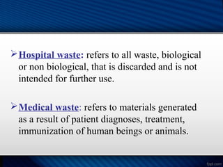 Hospital waste: refers to all waste, biological
or non biological, that is discarded and is not
intended for further use.
Medical waste: refers to materials generated
as a result of patient diagnoses, treatment,
immunization of human beings or animals.
 