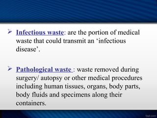  Infectious waste: are the portion of medical
waste that could transmit an ‘infectious
disease’.
 Pathological waste : waste removed during
surgery/ autopsy or other medical procedures
including human tissues, organs, body parts,
body fluids and specimens along their
containers.
 