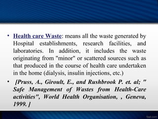 • Health care Waste: means all the waste generated by
Hospital establishments, research facilities, and
laboratories. In addition, it includes the waste
originating from "minor" or scattered sources such as
that produced in the course of health care undertaken
in the home (dialysis, insulin injections, etc.)
• [Pruss, A., Giroult, E., and Rushbrook P. et. al; "
Safe Management of Wastes from Health-Care
activities", World Health Organisation, , Geneva,
1999. ]
 