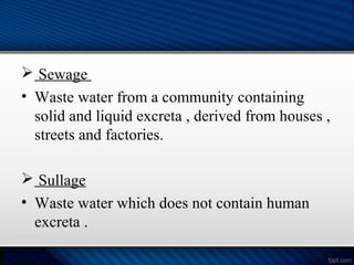  Sewage
• Waste water from a community containing
solid and liquid excreta , derived from houses ,
streets and factories.
 Sullage
• Waste water which does not contain human
excreta .
 
