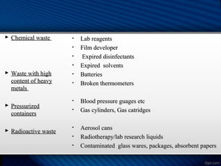  Chemical waste
Chemical waste
 Waste with high
Waste with high
content of heavy
content of heavy
metals
metals
 Pressurized
Pressurized
containers
containers
 Radioactive waste
Radioactive waste
• Lab reagents
Lab reagents
• Film developer
Film developer
• Expired disinfectants
Expired disinfectants
• Expired solvents
Expired solvents
• Batteries
Batteries
• Broken thermometers
Broken thermometers
• Blood pressure guages etc
Blood pressure guages etc
• Gas cylinders, Gas catridges
Gas cylinders, Gas catridges
• Aerosol cans
Aerosol cans
• Radiotherapy/lab research liquids
Radiotherapy/lab research liquids
• Contaminated glass wares, packages, absorbent papers
Contaminated glass wares, packages, absorbent papers
 