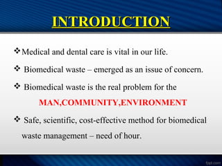 INTRODUCTION
INTRODUCTION
Medical and dental care is vital in our life.
 Biomedical waste – emerged as an issue of concern.
 Biomedical waste is the real problem for the
MAN,COMMUNITY,ENVIRONMENT
 Safe, scientific, cost-effective method for biomedical
waste management – need of hour.
 