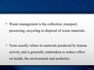 • Waste management is the collection ,transport,
processing ,recycling or disposal of waste materials.
• Term usually relates to materials produced by human
activity and is generally undertaken to reduce effect
on health, the environment and aesthetics.
 