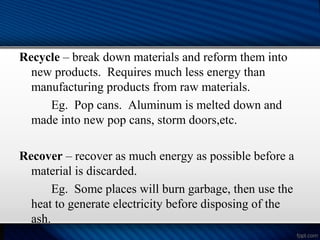 Recycle – break down materials and reform them into
new products. Requires much less energy than
manufacturing products from raw materials.
Eg. Pop cans. Aluminum is melted down and
made into new pop cans, storm doors,etc.
Recover – recover as much energy as possible before a
material is discarded.
Eg. Some places will burn garbage, then use the
heat to generate electricity before disposing of the
ash.
 