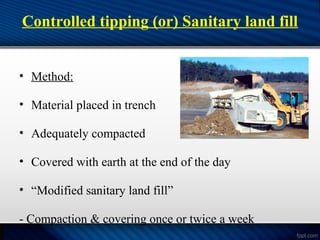 Controlled tipping (or) Sanitary land fill
• Method:
• Material placed in trench
• Adequately compacted
• Covered with earth at the end of the day
• “Modified sanitary land fill”
- Compaction & covering once or twice a week
 