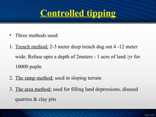 Controlled tipping
• Three methods used:
1. Trench method: 2-3 meter deep trench dug out 4 -12 meter
wide. Refuse upto a depth of 2meters - 1 acre of land /yr for
10000 popln
2. The ramp method: used in sloping terrain
3. The area method: used for filling land depressions, disused
quarries & clay pits
 