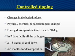 Controlled tipping
• Changes in the buried refuse:
Physical, chemical & bacteriological changes
During decomposition temp rises to 60 deg
In 7 days. Kills all the pathogens
2 – 3 weeks to cool down
4-6 months for decomposition
 
