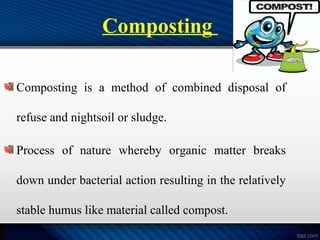 Composting
Composting is a method of combined disposal of
refuse and nightsoil or sludge.
Process of nature whereby organic matter breaks
down under bacterial action resulting in the relatively
stable humus like material called compost.
 