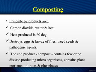 Composting
• Principle by products are:
 Carbon dioxide, water & heat.
 Heat produced is 60 deg
Destroys eggs & larvae of flies, weed seeds &
pathogenic agents.
 The end product - compost - contains few or no
disease producing micro organisms, contains plant
nutrients - nitrates & phosphates
 