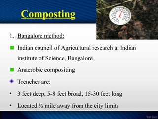 Composting
1. Bangalore method:
Indian council of Agricultural research at Indian
institute of Science, Bangalore.
Anaerobic compositing
Trenches are:
• 3 feet deep, 5-8 feet broad, 15-30 feet long
• Located ½ mile away from the city limits
 