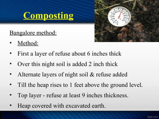 Composting
Bangalore method:
• Method:
• First a layer of refuse about 6 inches thick
• Over this night soil is added 2 inch thick
• Alternate layers of night soil & refuse added
• Till the heap rises to 1 feet above the ground level.
• Top layer - refuse at least 9 inches thickness.
• Heap covered with excavated earth.
 