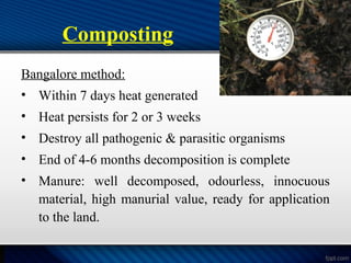 Composting
Bangalore method:
• Within 7 days heat generated
• Heat persists for 2 or 3 weeks
• Destroy all pathogenic & parasitic organisms
• End of 4-6 months decomposition is complete
• Manure: well decomposed, odourless, innocuous
material, high manurial value, ready for application
to the land.
 