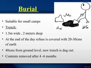 Burial
• Suitable for small camps
• Trench:
• 1.5m wide , 2 meters deep
• At the end of the day refuse is covered with 20-30cms
of earth
• 40cms from ground level, new trench is dug out.
• Contents removed after 4 -6 months
 