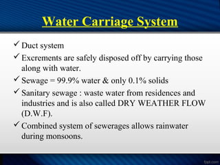 Water Carriage System
Duct system
Excrements are safely disposed off by carrying those
along with water.
Sewage = 99.9% water & only 0.1% solids
Sanitary sewage : waste water from residences and
industries and is also called DRY WEATHER FLOW
(D.W.F).
Combined system of sewerages allows rainwater
during monsoons.
 