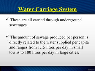 Water Carriage System
 These are all carried through underground
sewerages.
 The amount of sewage produced per person is
directly related to the water supplied per capita
and ranges from 1.15 litres per day in small
towns to 180 litres per day in large cities.
 