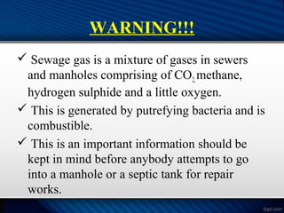 WARNING!!!
 Sewage gas is a mixture of gases in sewers
and manholes comprising of CO2,methane,
hydrogen sulphide and a little oxygen.
 This is generated by putrefying bacteria and is
combustible.
 This is an important information should be
kept in mind before anybody attempts to go
into a manhole or a septic tank for repair
works.
 