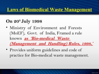 Laws of Biomedical Waste Management
On 20th
July 1998
• Ministry of Environment and Forests
(MoEF), Govt. of India, Framed a rule
known as ‘Bio-medical Waste
(Management and Handling) Rules, 1998,’
• Provides uniform guidelines and code of
practice for Bio-medical waste management.
 
