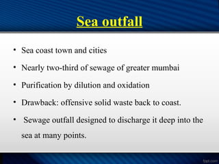 Sea outfall
• Sea coast town and cities
• Nearly two-third of sewage of greater mumbai
• Purification by dilution and oxidation
• Drawback: offensive solid waste back to coast.
• Sewage outfall designed to discharge it deep into the
sea at many points.
 