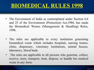 BIOMEDICAL RULES 1998
• The Government of India as contemplated under Section 6,8
and 25 of the Environment (Protection) Act,1986, has made
the Biomedical Wastes (Management & Handling) Rules,
1998.
• The rules are applicable to every institution generating
biomedical waste which includes hospitals, nursing homes,
clinic, dispensary, veterinary institutions, animal houses,
laboratory, blood bank.
• The rules are applicable to all persons who generate, collect,
receive, store, transport, treat, dispose, or handle bio medical
waste in any form.
 