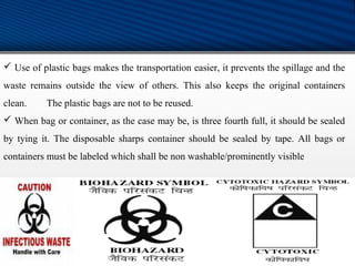  Use of plastic bags makes the transportation easier, it prevents the spillage and the
waste remains outside the view of others. This also keeps the original containers
clean. The plastic bags are not to be reused.
 When bag or container, as the case may be, is three fourth full, it should be sealed
by tying it. The disposable sharps container should be sealed by tape. All bags or
containers must be labeled which shall be non washable/prominently visible
 