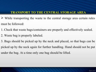 TRANSPORT TO THE CENTRAL STORAGE AREA
 While transporting the waste to the central storage area certain rules
must be followed:
1. Check that waste bags/containers are properly and effectively sealed.
2. Waste bag is properly labeled.
3. Bags should be picked up by the neck and placed, so that bags can be
picked up by the neck again for further handling. Hand should not be put
under the bag. At a time only one bag should be lifted.
 
